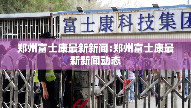 郑州富士康最新新闻:郑州富士康最新新闻动态