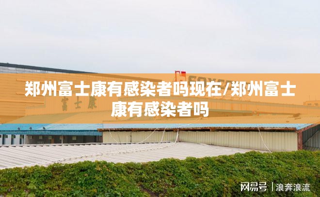 郑州富士康有感染者吗现在/郑州富士康有感染者吗