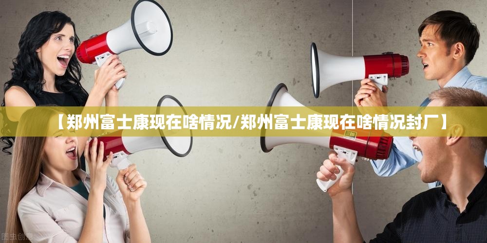【郑州富士康现在啥情况/郑州富士康现在啥情况封厂】
