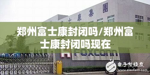 郑州富士康封闭吗/郑州富士康封闭吗现在